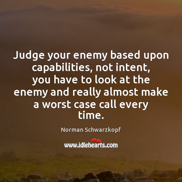 Judge your enemy based upon capabilities, not intent, you have to look Norman Schwarzkopf Picture Quote