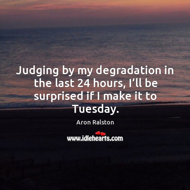 Judging by my degradation in the last 24 hours, I’ll be surprised if I make it to tuesday. Image