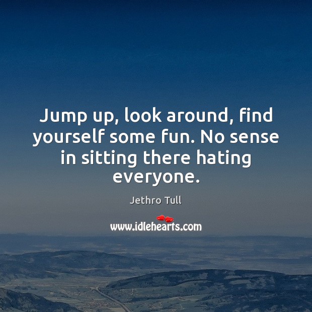 Jump up, look around, find yourself some fun. No sense in sitting there hating everyone. Image