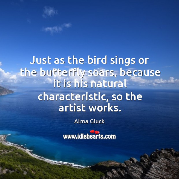Just as the bird sings or the butterfly soars, because it is his natural characteristic, so the artist works. Alma Gluck Picture Quote