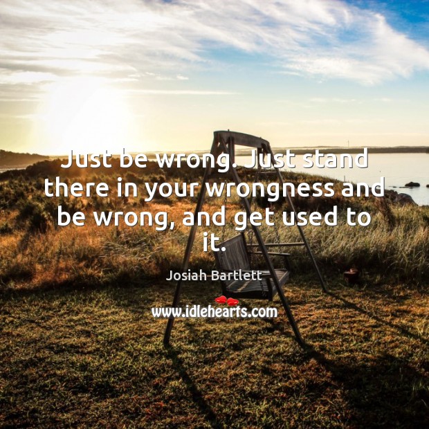 Just be wrong. Just stand there in your wrongness and be wrong, and get used to it. Josiah Bartlett Picture Quote