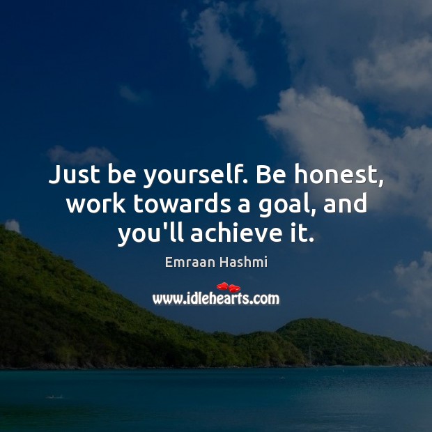 Just be yourself. Be honest, work towards a goal, and you’ll achieve it. 
