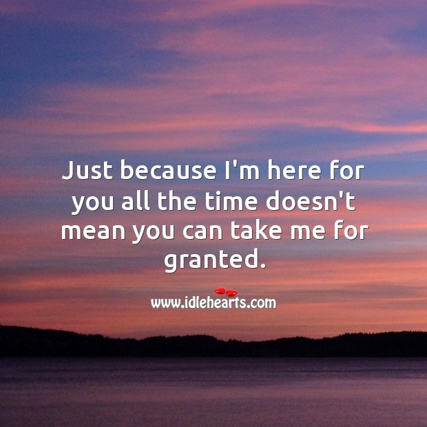 Just because I’m here for you all the time doesn’t mean you can take me for granted. Image