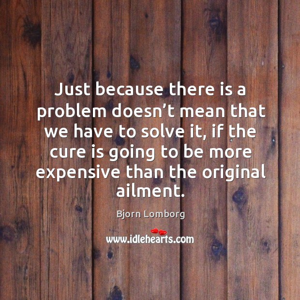 Just because there is a problem doesn’t mean that we have to solve it, if the cure is going Bjorn Lomborg Picture Quote