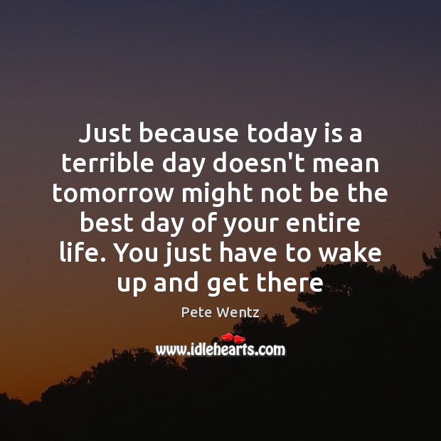 Just because today is a terrible day doesn’t mean tomorrow might not 