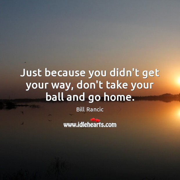 Just because you didn’t get your way, don’t take your ball and go home. Bill Rancic Picture Quote