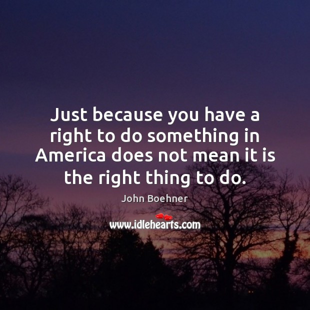 Just because you have a right to do something in America does John Boehner Picture Quote
