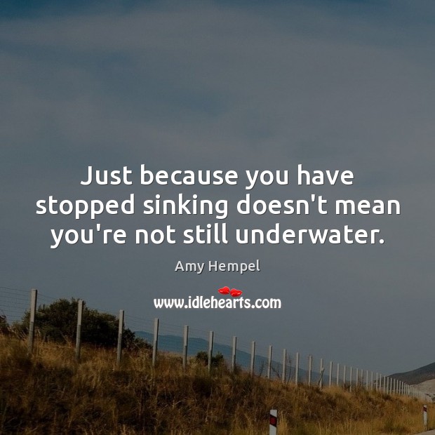 Just because you have stopped sinking doesn’t mean you’re not still underwater. Amy Hempel Picture Quote