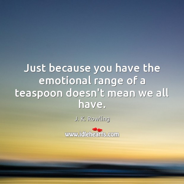 Just because you have the emotional range of a teaspoon doesn’t mean we all have. Image