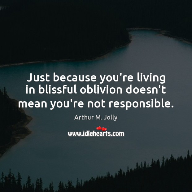 Just because you’re living in blissful oblivion doesn’t mean you’re not responsible. 