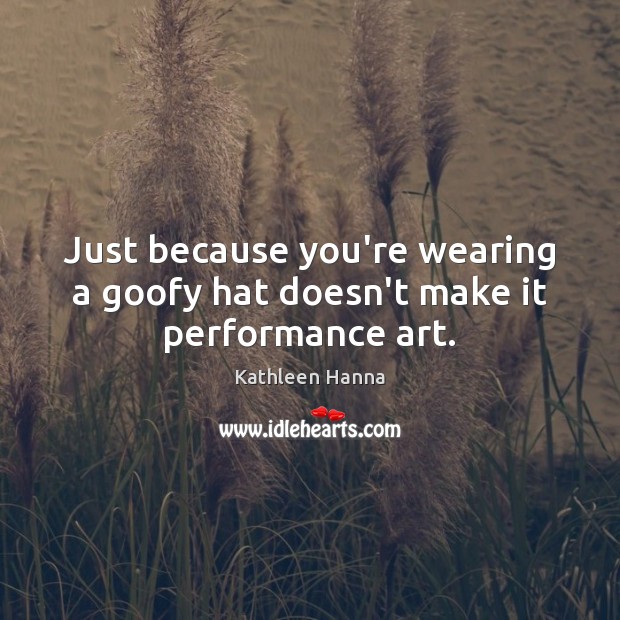 Just because you’re wearing a goofy hat doesn’t make it performance art. Kathleen Hanna Picture Quote