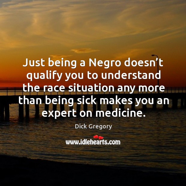 Just being a negro doesn’t qualify you to understand the race situation any more than being sick makes you an expert on medicine. Dick Gregory Picture Quote