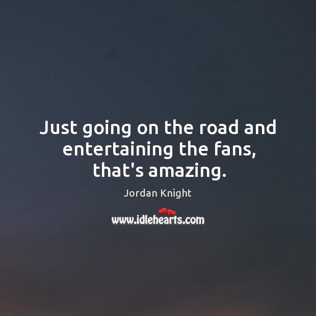 Just going on the road and entertaining the fans, that’s amazing. Image