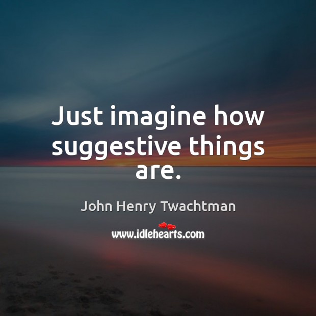 Just imagine how suggestive things are. John Henry Twachtman Picture Quote
