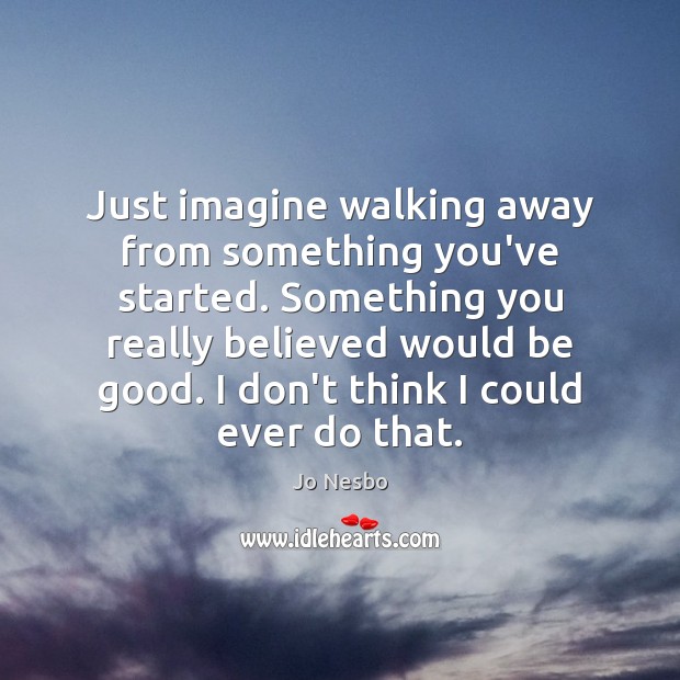 Just imagine walking away from something you’ve started. Something you really believed 