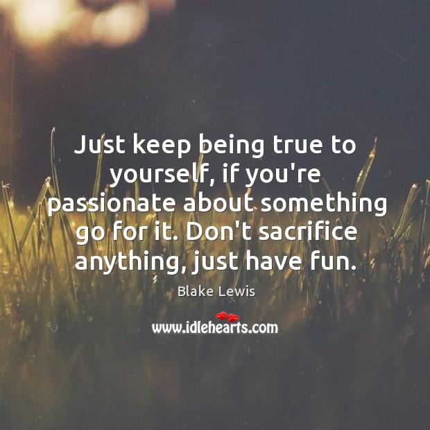 Just keep being true to yourself, if you’re passionate about something go 