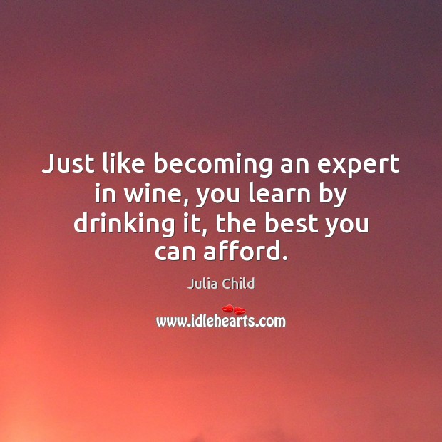 Just like becoming an expert in wine, you learn by drinking it, the best you can afford. Julia Child Picture Quote