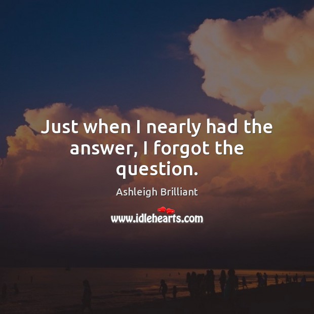 Just when I nearly had the answer, I forgot the question. Ashleigh Brilliant Picture Quote