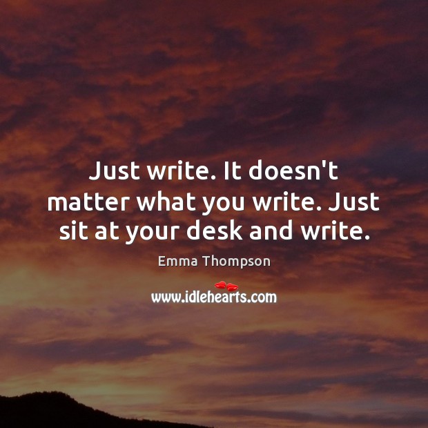 Just write. It doesn’t matter what you write. Just sit at your desk and write. Emma Thompson Picture Quote