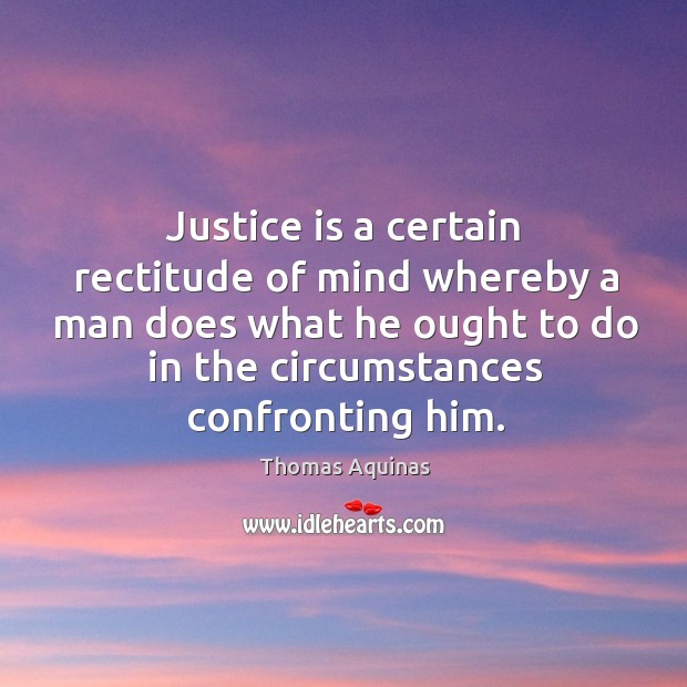Justice is a certain rectitude of mind whereby a man does what he ought to do in the circumstances confronting him. Thomas Aquinas Picture Quote