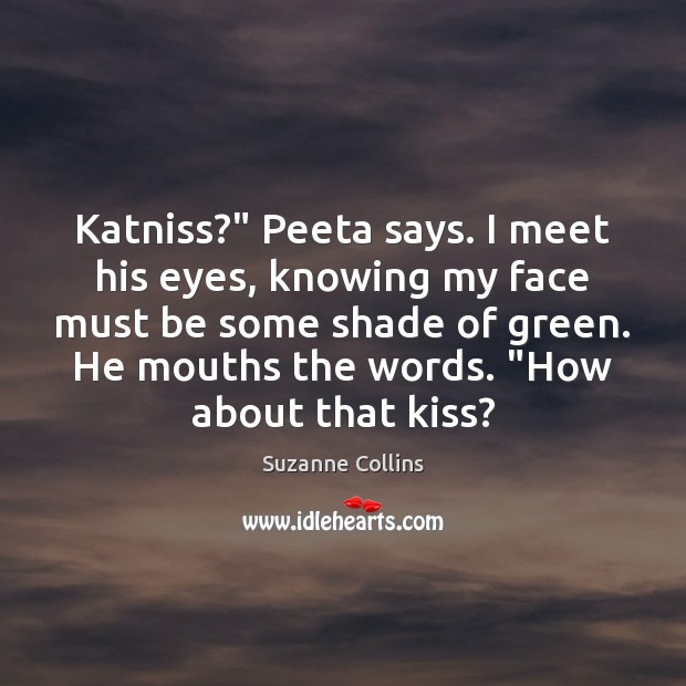 Katniss?” Peeta says. I meet his eyes, knowing my face must be 
