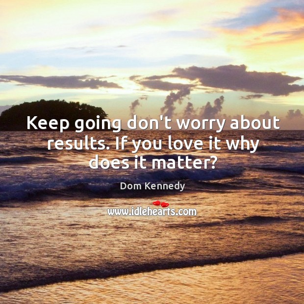 Keep going don’t worry about results. If you love it why does it matter? Image