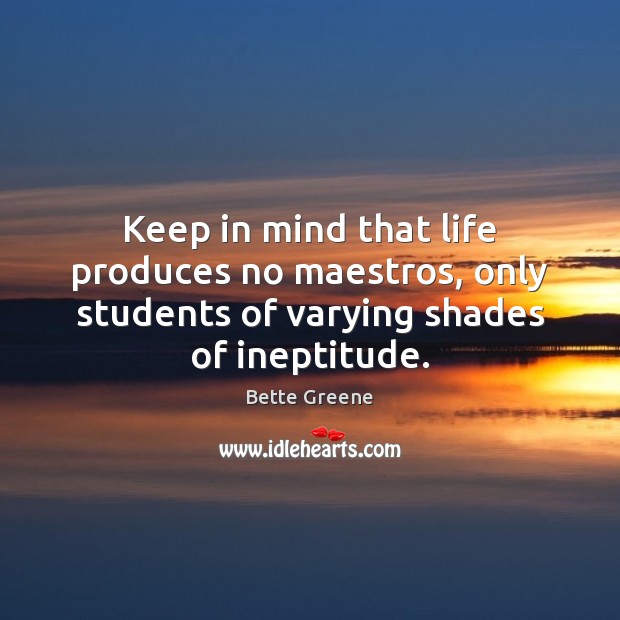 Keep in mind that life produces no maestros, only students of varying 