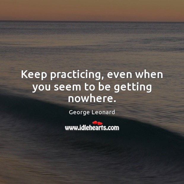Keep practicing, even when you seem to be getting nowhere. George Leonard Picture Quote