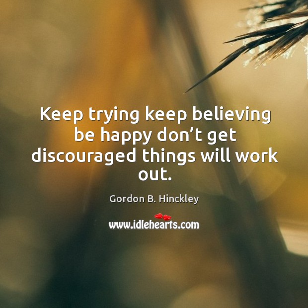 Keep trying keep believing be happy don’t get discouraged things will work out. Gordon B. Hinckley Picture Quote