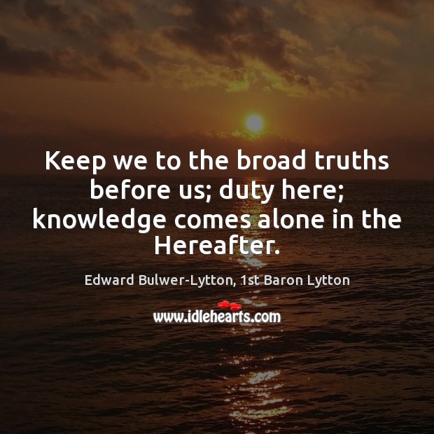 Keep we to the broad truths before us; duty here; knowledge comes alone in the Hereafter. Edward Bulwer-Lytton, 1st Baron Lytton Picture Quote