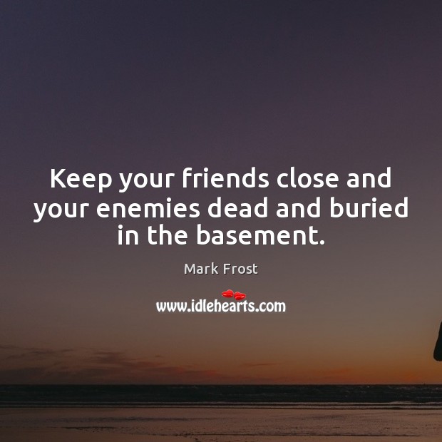 Keep your friends close and your enemies dead and buried in the basement. Image