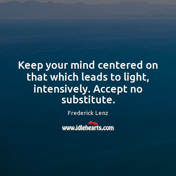 Keep your mind centered on that which leads to light, intensively. Accept no substitute. 