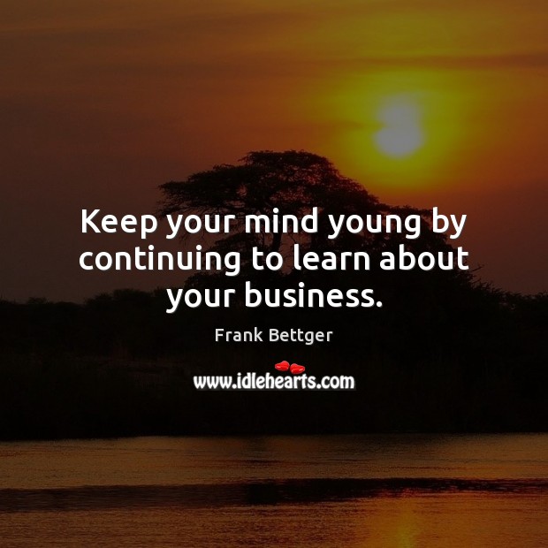 Keep your mind young by continuing to learn about your business. Frank Bettger Picture Quote