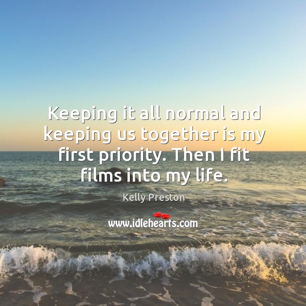 Keeping it all normal and keeping us together is my first priority. Then I fit films into my life. Kelly Preston Picture Quote