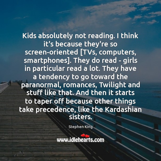 Kids absolutely not reading. I think it’s because they’re so screen-oriented [TVs, 