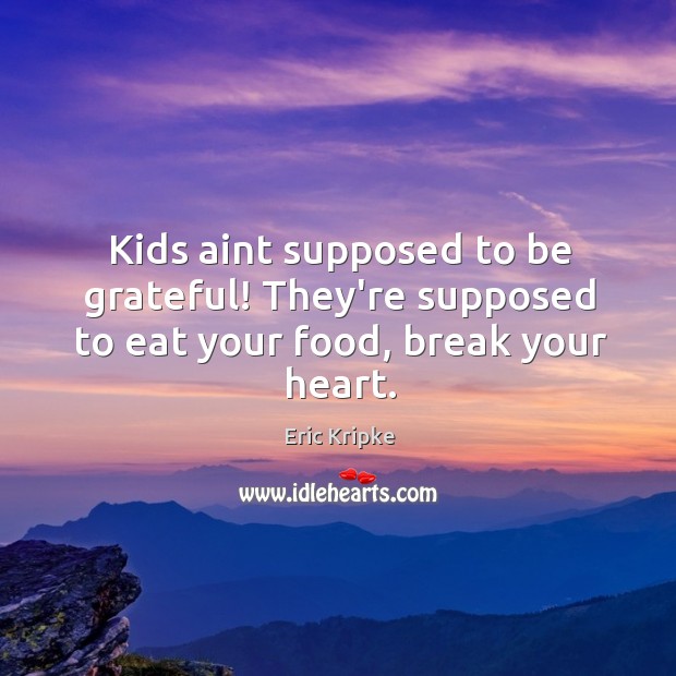 Kids aint supposed to be grateful! They’re supposed to eat your food, break your heart. 