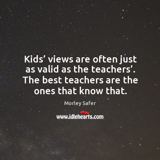 Kids’ views are often just as valid as the teachers’. The best teachers are the ones that know that. Morley Safer Picture Quote