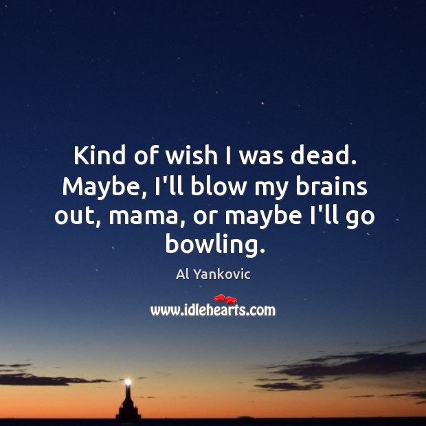 Kind of wish I was dead. Maybe, I’ll blow my brains out, mama, or maybe I’ll go bowling. Image