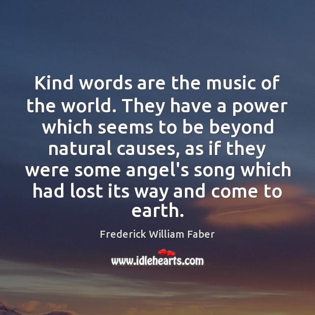 Kind words are the music of the world. They have a power Frederick William Faber Picture Quote