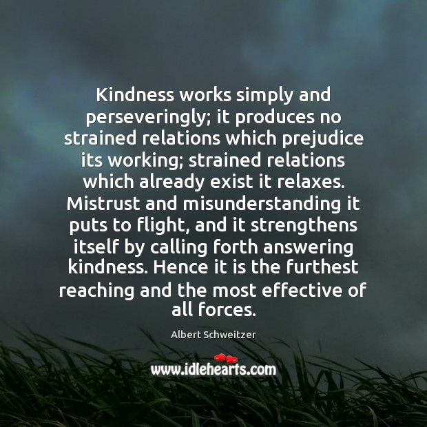 Kindness works simply and perseveringly; it produces no strained relations which prejudice Albert Schweitzer Picture Quote