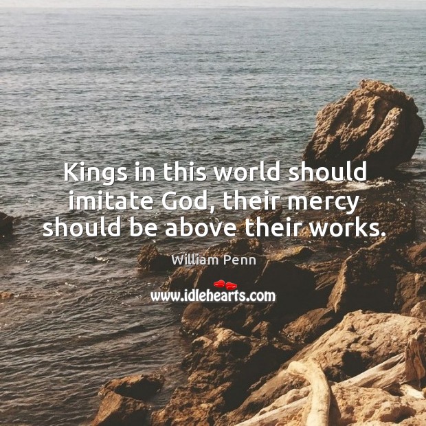 Kings in this world should imitate God, their mercy should be above their works. William Penn Picture Quote