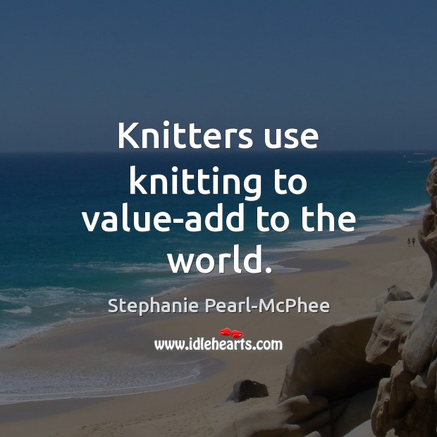 Knitters use knitting to value-add to the world. Stephanie Pearl-McPhee Picture Quote