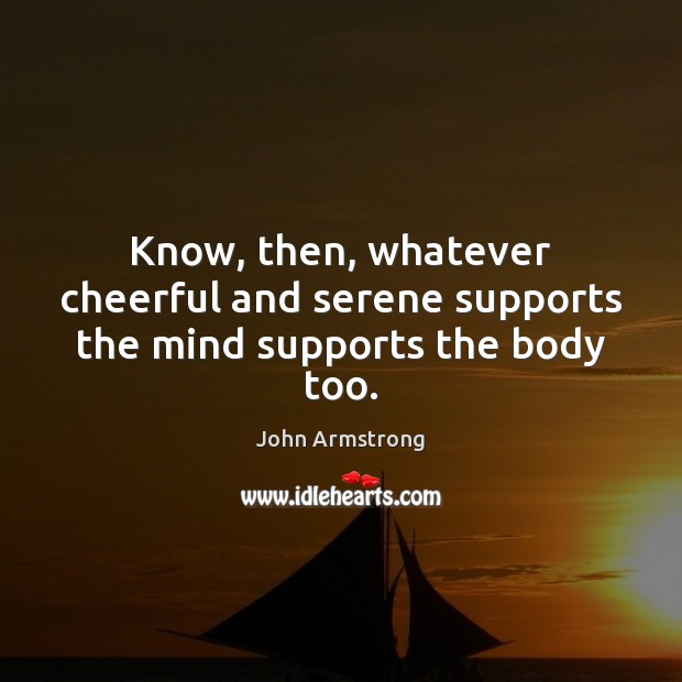 Know, then, whatever cheerful and serene supports the mind supports the body too. John Armstrong Picture Quote