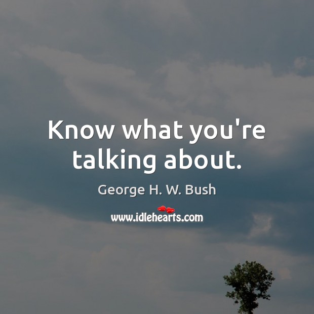 Know what you’re talking about. George H. W. Bush Picture Quote