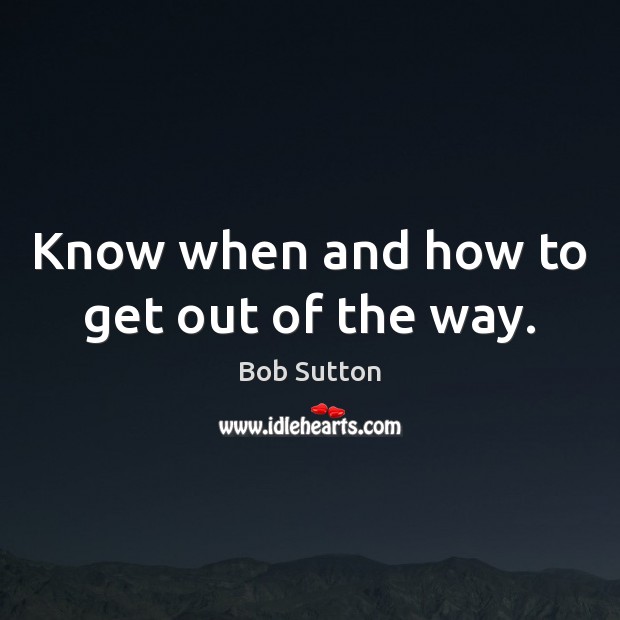 Know when and how to get out of the way. Bob Sutton Picture Quote