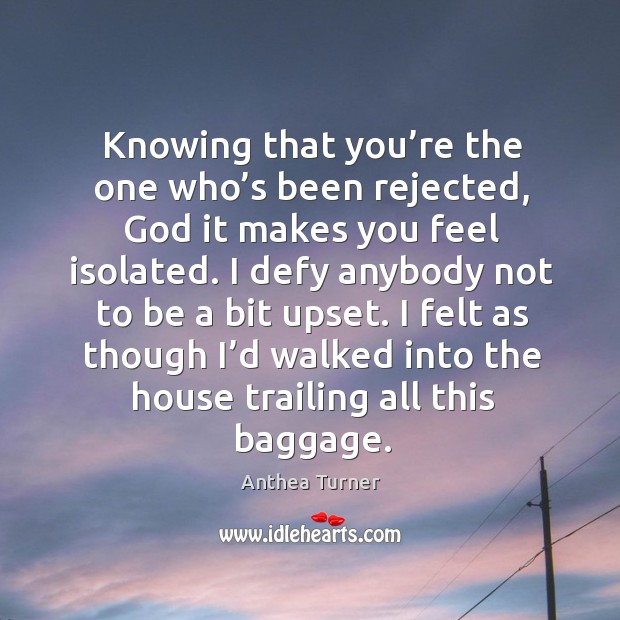 Knowing that you’re the one who’s been rejected, God it makes you feel isolated. Anthea Turner Picture Quote