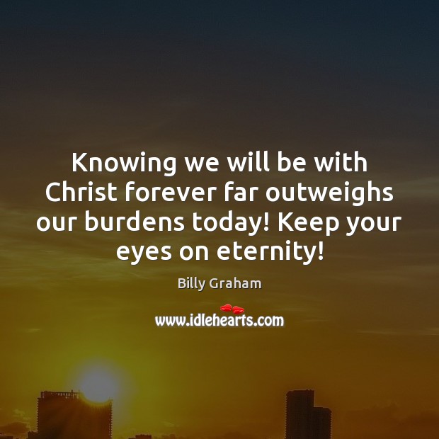 Knowing we will be with Christ forever far outweighs our burdens today! Billy Graham Picture Quote