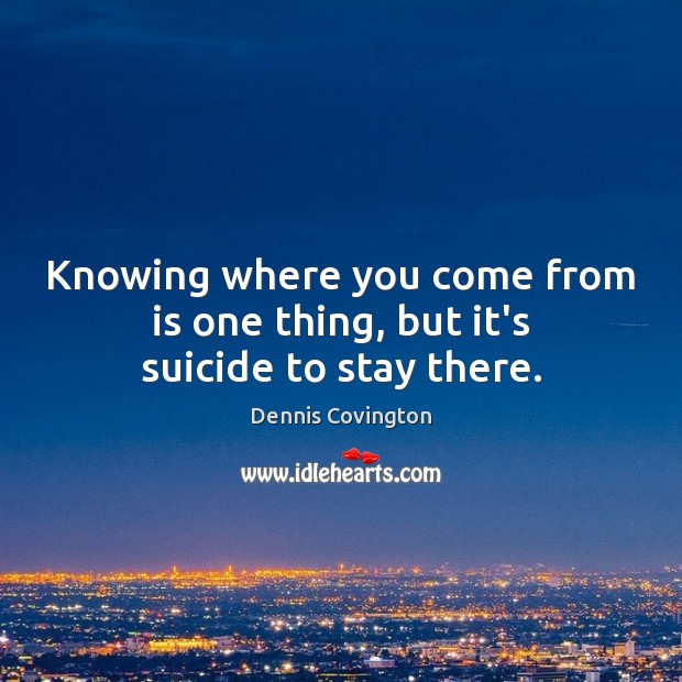Knowing where you come from is one thing, but it’s suicide to stay there. Dennis Covington Picture Quote