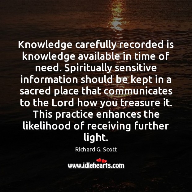 Knowledge carefully recorded is knowledge available in time of need. Spiritually sensitive Richard G. Scott Picture Quote