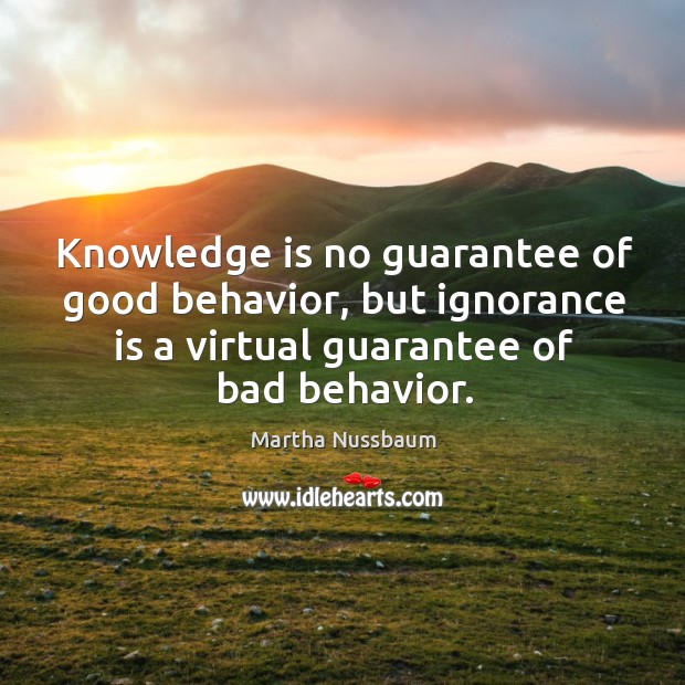 Knowledge is no guarantee of good behavior, but ignorance is a virtual guarantee of bad behavior. Martha Nussbaum Picture Quote